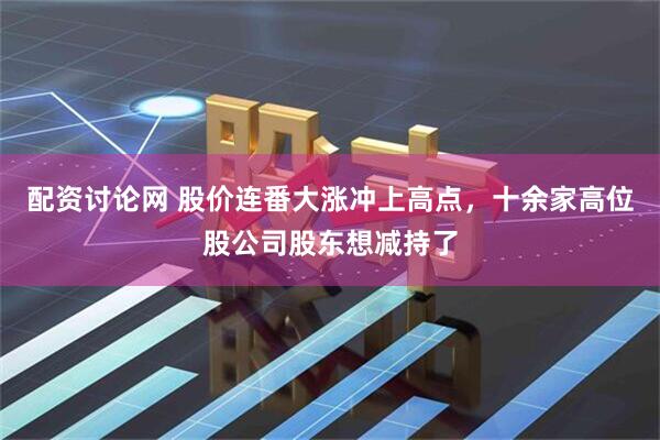 配资讨论网 股价连番大涨冲上高点，十余家高位股公司股东想减持了
