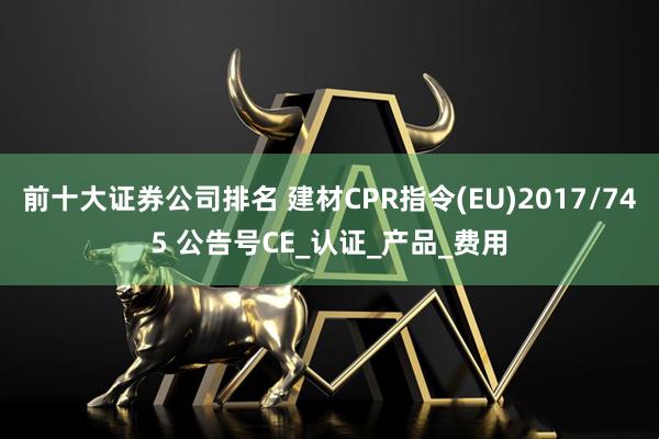 前十大证券公司排名 建材CPR指令(EU)2017/745 公告号CE_认证_产品_费用