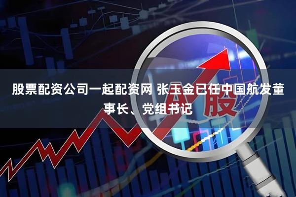 股票配资公司一起配资网 张玉金已任中国航发董事长、党组书记