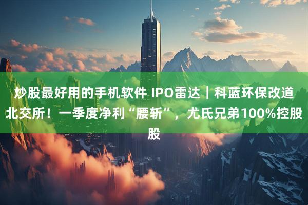 炒股最好用的手机软件 IPO雷达｜科蓝环保改道北交所！一季度净利“腰斩”，尤氏兄弟100%控股