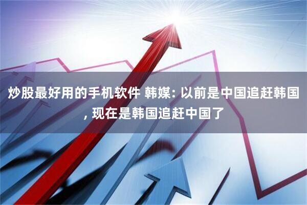 炒股最好用的手机软件 韩媒: 以前是中国追赶韩国, 现在是韩国追赶中国了