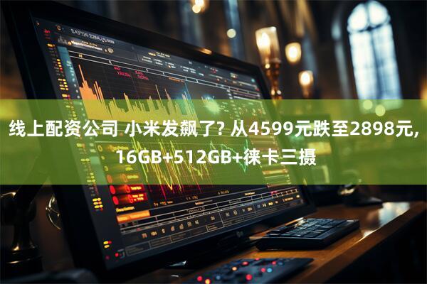 线上配资公司 小米发飙了? 从4599元跌至2898元, 16GB+512GB+徕卡三摄