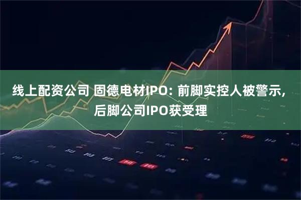 线上配资公司 固德电材IPO: 前脚实控人被警示, 后脚公司IPO获受理