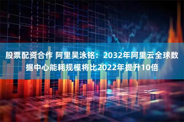 股票配资合作 阿里吴泳铭：2032年阿里云全球数据中心能耗规模将比2022年提升10倍